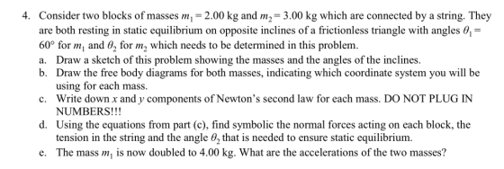 4. Consider two blocks of masses m 2.00 kg and m2-3.00 kg which are connected by a string. They are both resting in static equilibrium on opposite inclines of a frictionless triangle with angles 0 60° for m and 02 for m2 which needs to be determined in this problem. a. Draw a sketch of this problem showing the masses and the angles of the inclines b. Draw the free body diagrams for both masses, indicating which coordinate system you will be using for each mass. Write down x and y components of Newtons second law for each mass. DO NOT PLUG IN c. d. Using the equations from part (c), find symbolic the normal forces acting on each block, the tension in the string and the angle θ2 that is needed to ensure static equilibrium. e. The mass m is now doubled to 4.00 kg. What are the accelerations of the two masses?