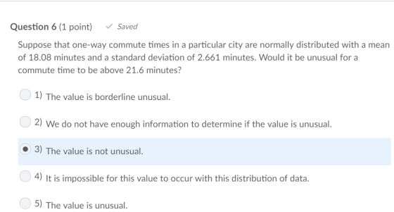Question 6 (1 point) Saved Suppose that one-way commute times in a particular city are normally distributed with a mean of 18.08 minutes and a standard deviation of 2.661 minutes. Would it be unusual for a commute time to be above 21.6 minutes? 0 1) The value is borderline unusual. 2) We do not have enough information to determine if the value is unusual 3) The value is not unusual 4) It is impossible for this value to occur with this distribution of data. 5) The value is unusual.