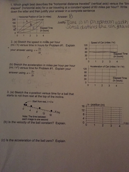 1. Which graph best describes the horizontal distance traveled (vertical axis) versus the tim elapsed (horizontal axis) for a car traveling at a constant speed of 60 miles per hour? Write down the letter and then justify your answer in a complete sentence Horizontal Position of Car (in miles) Answer: 240 Bapsed Time in hours) 120 2. (a) Sketch the speed in milòs per hour (mi/ h) versus time in hours for Problem #1. on - Speed of Car (miles /hr) Explain 120 60 30 Ar your answer using v=- (in hours) (b) Sketch the acceleration in miles per hour per hour (mi / h*) versus time for Problem #1 . Explain your Aceleration of Car (miles / hr / hr) 120 F , 1 90 Δι answer using a 30+Bapsed Time 「. (inhan) 3. (a) Sketch the x-position versus time for a ball that ,-Start from rest, tin 04 8 12 16 starts to roll from rest at the top of the incline. 16:position (m 2 -X (m) Note: The time between each image is one second (b) Is the velocity of the ball constant? Explain. t (s) (c) Is the acceleration of the ball zero? Explain.