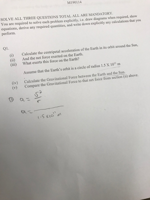 M190114 SOLVE ALL THREE QUESTIONS TOTAL ALL ARE MANDATORY You are required to solve each problem explicitly, i.e. draw diagrams when required, show equations, derive any required quantities, and write down explicitly any calculations that you perform. Q1. (i) (ii) (iii) Calculate the centripetal acceleration of the Earth in its orbit around the Sun, And the net force exerted on the Earth. What exerts this force on the Earth? Assume that the Earths orbit is a circle of radius 1.5 X 101 m (iv) (v) Calculate the Gravitational Force between the Earth and the Sun. Compare the Gravitational Force to that net force from section (ii) above. 2