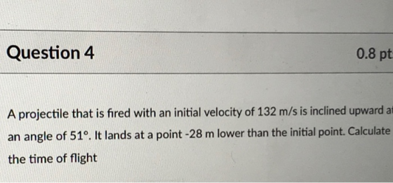 Question 4 0.8 pt A projectile that is fired with an initial velocity of 132 m/s is inclined upward at an angle of 51°. It lands at a point -28 m lower than the initial point.Calculate the time of flight