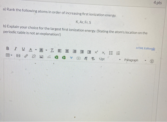 4 pts a) Rank the following atoms in order of increasing first ionization energy. K, Ar, Fr, s b) Explain your choice for the