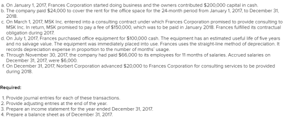 a. On January 1, 2017, Frances Corporation started doing business and the owners contributed $200,000 capital in cash. b. The company paid $24,000 to cover the rent for the office space for the 24-month period from January 1, 2017, to December 31, 2018 c. On March 1, 2017, MSK Inc. entered into a consulting contract under which Frances Corporation promised to provide consulting to MSK Inc. In return, MSK promised to pay a fee of $150,000, which was to be paid in January 2018. Frances fulfilled its contractual obligation during 2017 d. On July 1, 2017, Frances purchased office equipment for $100,000 cash. The equipment has an estimated useful life of five years and no salvage value. The equipment was immediately placed into use. Frances uses the straight-line method of depreciation. It records depreciation expense in proportion to the number of months usage. December 31, 2017, were $6,000. during 2018 e. Through November 30, 2017, the company had paid $66,000 to its employees for 11 months of salaries. Accrued salaries on f. On December 31, 2017, Norbert Corporation advanced $20,000 to Frances Corporation for consulting services to be provided Required: 1. Provide journal entries for each of these transactions. 2. Provide adjusting entries at the end of the year. 3. Prepare an income statement for the year ended December 31, 2017 4. Prepare a balance sheet as of December 31, 2017.