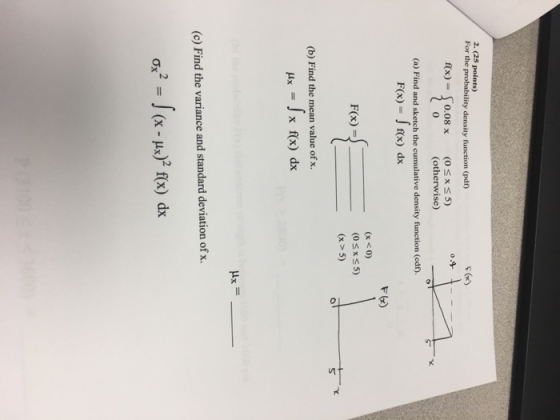 2. (25 points) For the probability density function (pdn) sGr) rx) =10.08 x (0 5) x 0 (otherwise) (a) Find and sketch the cumulative density function (edr. F(x)-f(x) dx F6) F(x) - (x <0) OsxS5) (x> 5) (b) Find the mean value of x. (c) Find the variance and standard deviation of x 2fx) dx