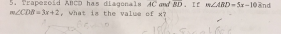 5. Trapezoid ABCD has diagonals AC and BD. If mZABD = 5x-10 and mZCDB = 3x+2, what is the value of x?