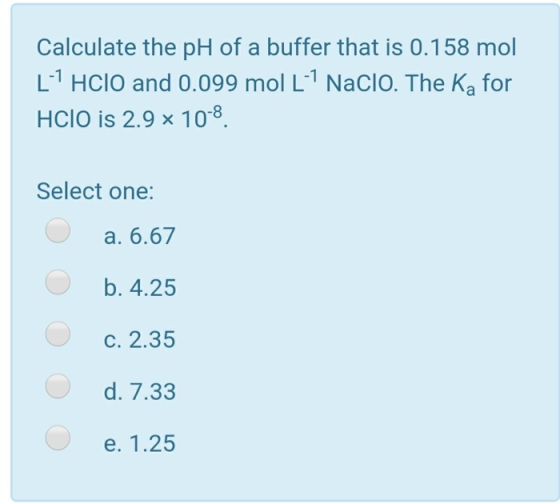 Calculate the pH of a buffer that is 0.158 mol [HClO and 0.099 mol LNacio. The Ka for HCIO is 2.9 x 10-8 Select one: a. 6.6