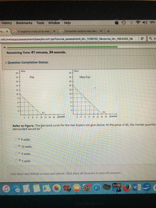 History Bookmarks Tools Window Help a-x VG . A negative cross price elas.. x | Gi consumer surplus may dec-x : + edu/webapps/assessment/take/launch.jsp?course assessment id--1239102 1&course ids 1654202 1&C s Remaining Time: 41 minutes, 34 seconds. Question Completion Status: Price 20 Mis Kay 18 Phal 16 16 12 10 10 D2 Di 26012 6 aam 2468 10 12 1 16 Dnty Refer to Figure. The pemand curve for the two buyers are give above. At the price of $6, the market quantity demanded would a-9 units. O b. 12 units. O C 4 units. d, 5 units. Click Save and Submit to save and submit. Click Save All Answers to save all answers. kindle