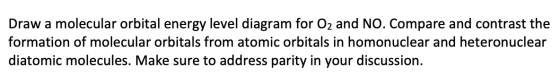 Draw a molecular orbital energy level diagram for O2 and NO. Compare and contrast the formation of molecular orbitals from at