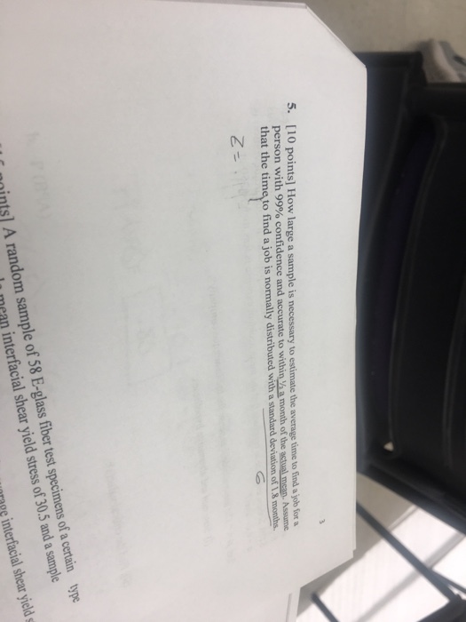 5. [10 points] How large a sample is necessary to estimate the average time to find a job for a dence and accurate to within /h a month of the actual mean. Assume that the time to find a job is normally distributed with a standard deviation of 1.8 months nnints] A random sample of 58 E-glass fiber test specimens of a certain type mean interfacial shear yield stress of 30.5 and a sample pg interfacial shear yield s