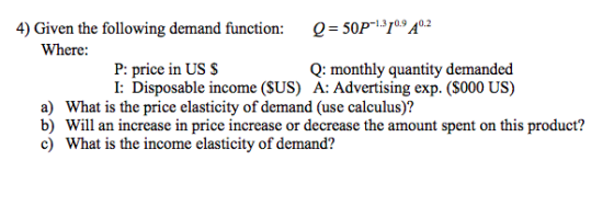 4) Given the following demand function: Q = 50P-1.310.9 40.2 Where: Q: monthly quantity demanded A: Advertising exp. (S000 US) : price in I: Disposable income (SUS) a) What is the price elasticity of demand (use calculus)? b) Will an increase in price increase or decrease the amount spent on this product? c) What is the income elasticity of demand?