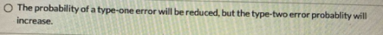 The probability of a type-one error will be reduced, but the type-two error probablity will increase.