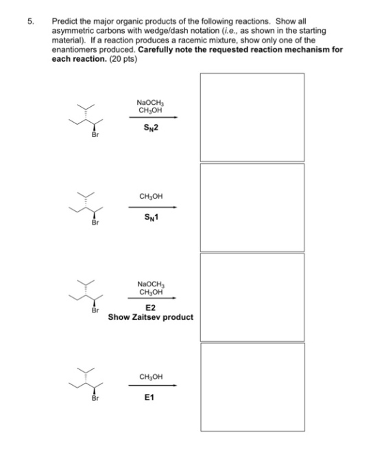 5. Predict the major organic products of the following reactions. Show all asymmetric carbons with wedgeldash notation (i.e., as shown in the starting material). If a reaction produces a racemic mixture, show only one of the enantiomers produced. Carefully note the requested reaction mechanism for each reaction. (20 pts) NaOCH3 CH3OH SN2 Br CH3OH SN1 Br NaOCH3 CH3OH E2 Show Zaitsev product Br CH3OH Br E1