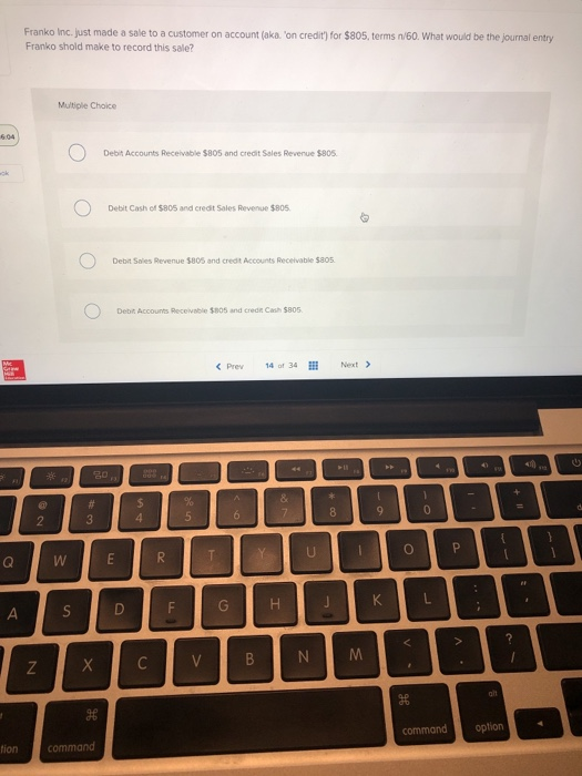 Franko Inc. just made a sale to a customer on account (aka. on credit) for $805, terms n/60. What would be the journal entry Franko shold make to record this sale? Multiple Choice Debit Accounts Receivable $805 and credit Sales Revenue $805 Debit Cash of $805 and credit Sales Revenue $805 Debit Sales Revenue $805 and credt Accounts Recelvable $805 Debit Accounts Recevable $805 and credt Cash $805 Prev14 of 34 Next> command option ion command