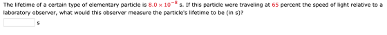 The lifetime of a certain type of elementary particle is 8.0 x 10-s. If this particle were traveling at 65 percent the speed