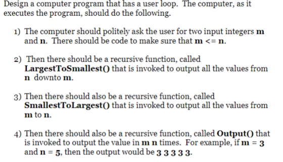 that has user loop. The Design a computer program a executes the program, should do the following. computer, as it 1) The computer should politely ask the user for two input integers m and n. There should be code to make sure that m <-n 2) Then there should be a recursive function, called LargestToSmallestO that is invoked to output all the values from n downto m. 3) Then there should also be a recursive function, called SmallestToLargestO that is invoked to output all the values from m to n. 4 Then there should also be a recursive function, called OutputO that and n - 5, then the output would be 33 333