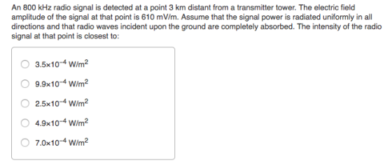 An 800 kHz radio signal is detected at a point 3 km distant from a transmitter tower. The electric field amplitude of the signal at that point is 610 mV/m. Assume that the signal power is radiated uniformly in all directions and that radio waves incident upon the ground are completely absorbed. The intensity of the radio signal at that point is closest to: 3.5x10-4 W/m2 9.9x10-4 W/m2 O2.5x10-4 W/m2 4.9x10-4 w/m2 7.0x10-4 w/m2
