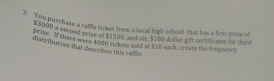 $3000 a e a raffeticket from a local high school that has a first prize of prize. If there were so distributio400 tickets sold at $10 each, create the frequency distribution that describes this ra 3. You purchase raff 000 a second nd prize of $1500, and six, $100 dollar gift certificates for third of ffle.