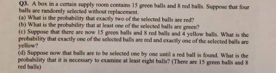 Q3. A box in a certain supply room contains 15 green balls and 8 red balls. Suppose that four balls are randomly selected without replacement. (a) What is the probability that exactly two of the selected balls are red? (b) What is the probability that at least one of the selected balls are green? (c) Suppose that there are now 15 green balls and 8 red balls and 4 yellow balls. What is the probability that exactly one of the selected balls are red and exactly one of the selected balls are yellow? (d) Suppose now that balls are to be selected one by one until a red ball is found. What is the probability that it is necessary to examine at least eight balls? (There are 15 green balls and 8 red balls)