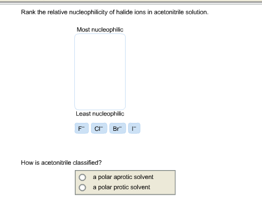 Rank the relative nucleophilicity of halide ions in acetonitrile solution. Most nucleophilic Least nucleophilic F Cl Br I How is acetonitrile classified? O a polar aprotic solvent O a polar protic solvent