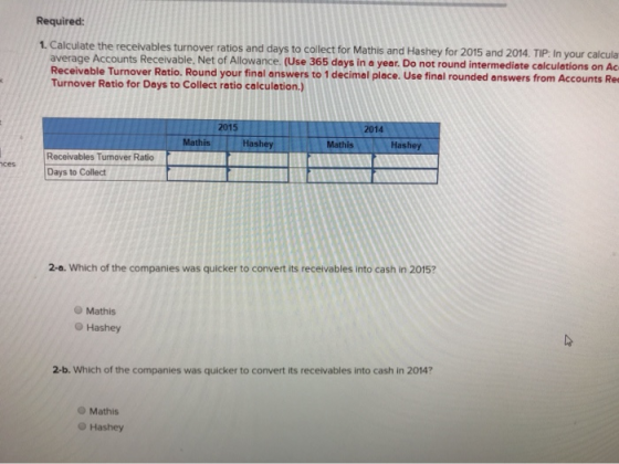Required: 1. Calculate the receivables turnover ratios and days to collect for Mathis and Hashey for 2015 and 2014. TIP: In y