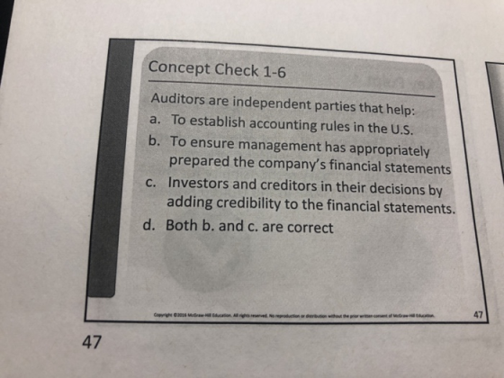 Concept Check 1-6 Auditors are independent parties that help: a. To establish accounting rules in the U.S. b. To ensure management has appropriately prepared the companys financial statements Investors and creditors in their decisions by adding credibility to the financial statements. c. d. Both b. and c. are correct 47 47