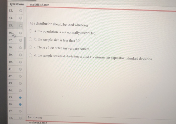 Questions aseb06t.8.042 33. O 34. О 35.。 36., O 37. O b. the sample size is less than 30 The r distribution should be used whenever a. the population is not normally distributed c. None of the other answers are correct. 39. o d the sample standard deviation is used to estimate the population standard deviation 40. O 41. O 42. O 43. O 44. O 45, ● 46. 47. 48. O Icon Key aseb06t.8.042