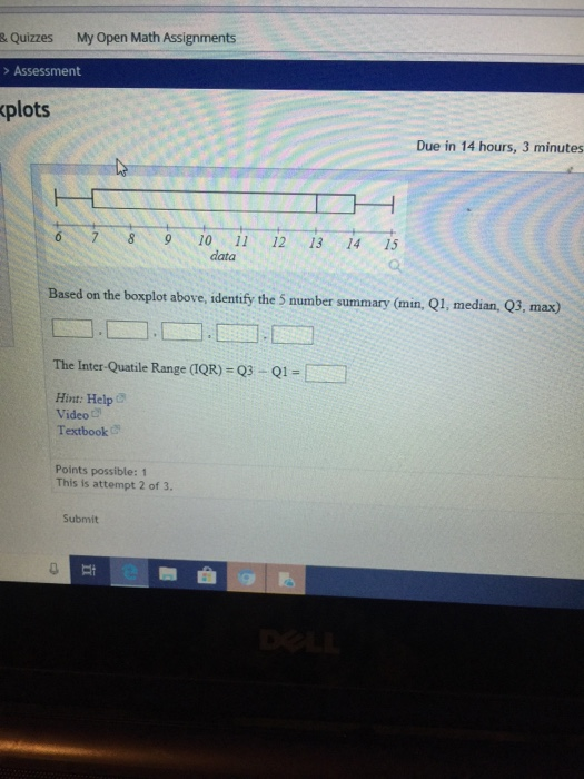 & Quizzes My Open Math Assignments > Assessment plots Due in 14 hours, 3 minutes 6 78 910 1 12 13 14 15 data Based on the boxplot above, identify the 5 number summary (min, Q1, median, Q3, max) The Inter Quatile Range QR)-03-Q1 Hint: Help C Video Textbook Points possible: 1 This is attempt 2 of 3. Submit