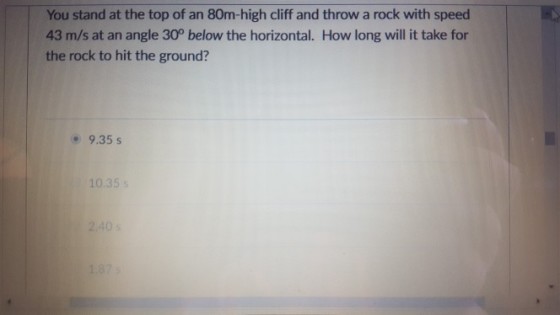 You stand at the top of an 80m-high cliff and throw a rock with speed 43 m/s at an angle 30° below the horizontal. How long will it take for the rock to hit the ground? 9.35 s 10.35