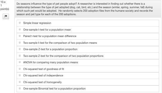 10.e Do seasons influence the type of pet people adopt? A researcher is interested in finding out whether there is a relationship between the type of pet adopted (dog, cat, bird, etc.) and the season (winter, spring, summer, fall during which such pet would be adopted. He randomly selects 200 adoption files from the humane society and records the season and pet type for each of the 200 adoptions. Simple near regression One-sample t-test for a population mean Paired t-test for a population mean difference Two-sample t-test for the One-sample Z-test for a population proportion Two-sample Z-test for the comparison o ANOVA for comparin Chi-squared test of goodness of fit comparison of two population means two population proportions ng many population means One-sample Binomial test for a population proportion