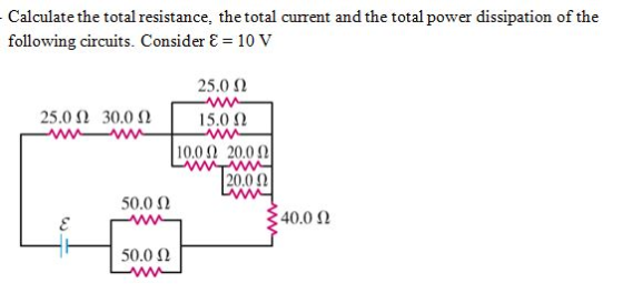 Calculate the total resistance, the total curent and the total power dissipation of the following circuits. Consider ε 10 v 25.0 Ω 25.0 Ω 30.0 Ω | 15.01) 1 0.012 20.012 20.0 Ω 50.0 Ω 40.0 Ω 50.0 Ω