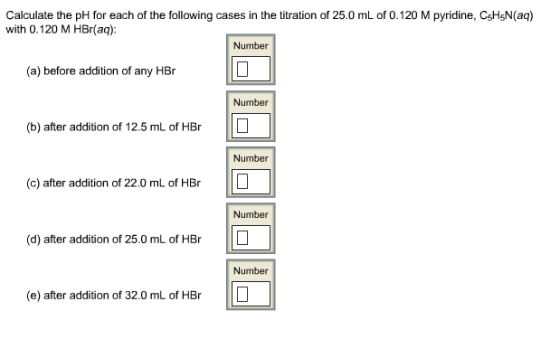 Calculate the pH for each of the following cases in the titration of 25.0 mL of 0.120 M pyridine, CsHsN(aq) with 0.120 M HBr(aq): Number (a) before addition of any HBr Number (b) after addition of 12.5 mL of HBr Number (c) after addition of 22.0 mL of HBr Number (d) after addition of 25.0 mL of HBr Number (e) after addition of 32.0 mL of HBr