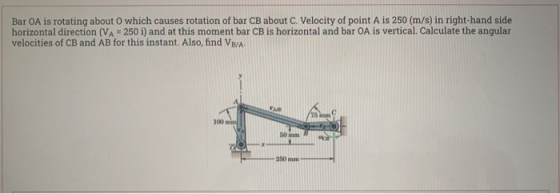 Bar OA is rotating about O which causes rotation of bar CB about C. Velocity of point A is 250 (m/s) in right-hand side horiz