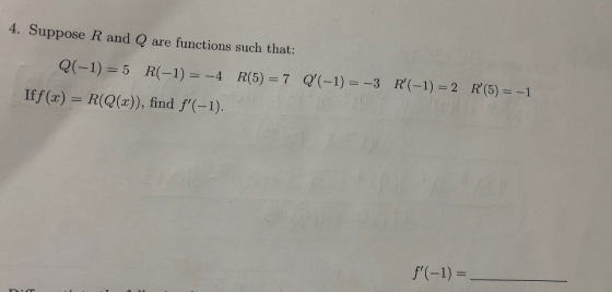 4. Suppose R and Q are functions such that: Q(-1) = 5 R(-1) = -4 R(5) = 7 Q(-1) = -3 R(-1) = 2 R (5) = -1 Iff(x) = R(Q(x))