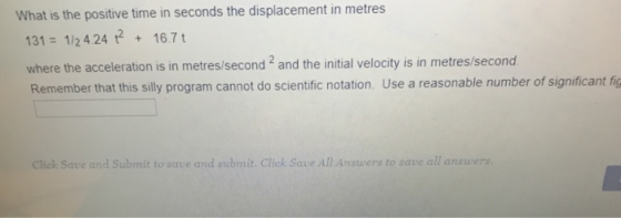 What is the positive time in seconds the displacement in metres 131 1/2 4.24 167 t where the acceleration is in metres/second 2 and the initial velocity is in metres/second Remember that this silly program cannot do scientific notation. Use a reasonable number of significant fig Click Save and Submit to save and submit. Click Save All Answers to save all answers