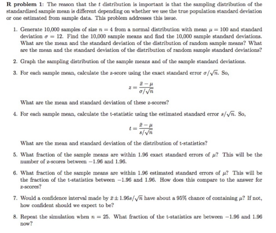 R problem 1: The reason that the t distribution is important is that the sampling distribution of the standardized sample mean is different depending on whether we use the true population standard deviation or one estimated from sample data. This problem addresses this issue. 1. Generate 10,000 samples of size n- 4 from a normal distribution with mean 100 and standard deviation σ = 12, Find the 10,000 sample means and find the 10,000 sample standard deviations. What are the mean and the standard deviation of the distribution of random sample means? What are the mean and the standard deviation of the distribution of random sample standard deviations? 2. Graph the sampling distribution of the sample means and of the sample standard deviations. 3. For each sample mean, calculate the z-score using the exact standard error ơ/vn. So, What are the mean and standard deviation of these z-scores? 4. For each sample mean, calculate the t-statistic using the estimated standard error s/Vn. So, x-μ What are the mean and standard deviation of the distribution of t-statistics? 5. What fraction of the sample means are within 1.96 exact standard errors of μ? This will be the number of z-scores between1.96 and 1.96. 6, what fraction of the sample means are within 1.96 estimated standard errors of μ? This will be the fraction of the t-statistics between -1.96 and 1.96. How does this compare to the answer for z-scores? 7. Would a confidence interval made by tl.96s/vn have about a 95% chance of containing ? If not, how confident should we expect to be? 8. Repeat the simulation when n-25. What fraction of the t-statistics are between -1.96 and 1.96 now?