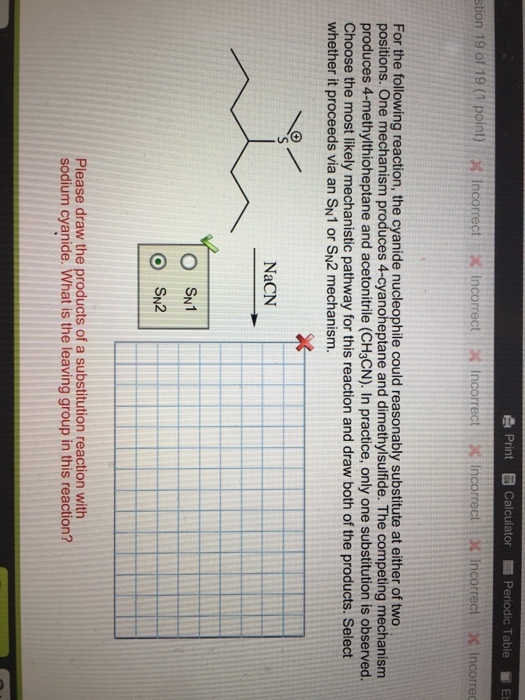 Print Calculator Periodic Table Et stion 19 of 19 (1 point) x incorrect x Incorrect Incorrect X Incorrect x Incorrect incorrec For the following reaction, the cyanide nucleophile could reasonably substitute at either of two positions. One mechanism produces 4-cyanoheptane and dimethylsulfide. The competing mechanism produces 4-methylthioheptane and acetonitrile (CH3CN). In practice, only one substitution is observed. Choose the most likely mechanistic pathway for this reaction and draw both of the products. Select whether it proceeds via an SN1 or SN2 mechanism. NaCN O SN1 o SN2 Please draw the products of a substitution reaction with sodium cyanide. What is the leaving group in this reaction?