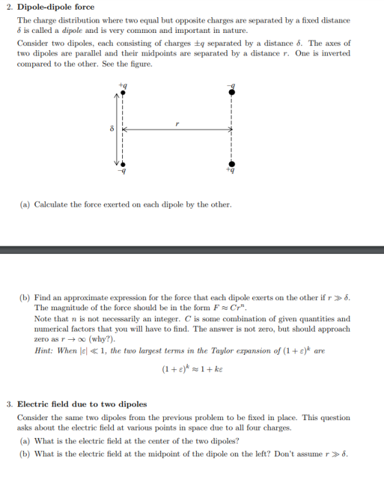 2. Dipole-dipole force The charge distribution where two equal but opposite charges are separated by a fixed distance δ is called a dipole and is very common and important in nature Consider two dipoles, each consisting of charges tq separated by a distance 6. The axes of two dipoles are parallel and their midpoints are separated by a distance r. One is inverted compared to the other. See the figure. tq (a) Calculate the force exerted on each dipole by the other (b) Find an approximate expression for the force that each dipole exerts on the other if r » δ The magnitude of the force should be in the form FCr Note that n is not necessarily an integer. C is some combination of given quantities and numerical factors that you will have to find. The answer is not zero, but should approach zero as r → oo (why?) Hint: When lel « 1, the two largest terrns in the Taylor expansion of (1 + ε) are 3. Electric field due to two dipoles Consider the same two dipoles from the previous problem to be fixed in place. This question asks about the electric field at various points in space due to all four charges (a) What is the electric field at the center of the two dipoles? (b) What is the electric field at the midpoint of the dipole on the left? Dont assume r > δ
