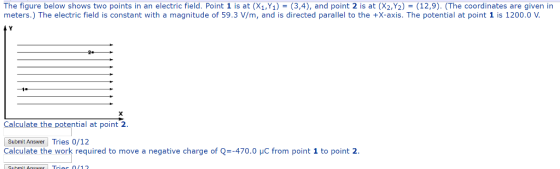 The figure below shows two points in an electric field. Point 1 is at (X1,%)-(3,4), and point 2 is at (X2,Y2)-(12,9). (The coordinates are given in meters.) The electric field is constant with a magnitude of 59.3 V/m, and is directed parallel to the +X-axis. The potential at point 1 is 1200.0 V Calculate the potential at point 2 Submit Answer Tries 0/12 Calculate the work required to move a negative charge of Q=-470.0 μC from point 1 to point 2.
