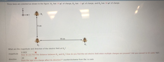 Three bees are oriented as shown in the figure. B, has 14 KC of charge, B2 has -5 HC of charge, and B, has 30 pC of charge. 5 cm 10 cmm What are the magnitude and direction of the electric field at B,? magnitude ow do you find the distance between B, and B,? How do you find the net electric field when multiple charges are present? Did you convert to SI units? direction 86 Does the sign of a charge affect its direction?0 counterclockwise from the x axis