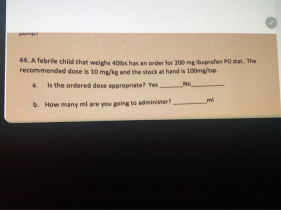 44. A febrile child that weighs 40lbs has an order for 200 mg ibuprofen Postat. recommended dose is 10 mg/kg and the stock a