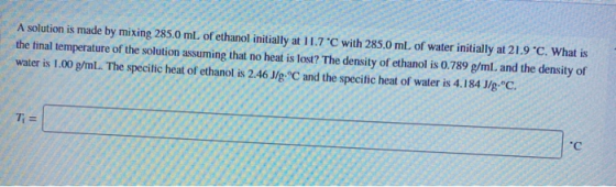 A solution is made by mixing 285.0 mL of ethanol initially at 11.7 C with 285.0 mL of water initially at 21.9 °C. What is the