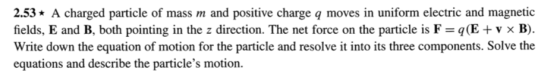 2.53A charged particle of mass m and positive charge q moves in uniform electric and magnetic fields. E and B, both pointing