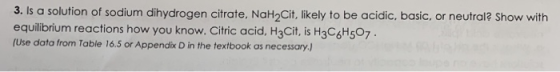 3. Is a solution of sodium dihydrogen citrate, NaH2Cit,likely to be acidic, basic, or neutral? Show with equilibrium reaction
