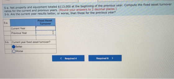 5-a. Net property and equipment totaled $113,000 at the beginning of the previous year. Compute the fixed asset turnover rati