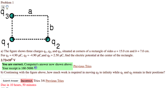 Problem 1 2 a) The figure shows three charges qi, q2, and q3, situated at corners of a rectangle of sides a = 15.0 cm and b = 7.0 cm. For q,-4.90 μC-2 -4.90 pC and q3 2.50 μC, find the electric potential at the center of the rectangle. 2.72x105 v You are correct. Computers answer now shown above Your receipt is 160-5686 b) Continuing with the figure above, how much work is required in moving q3 to infinity while qi and q2 remain in their positions? Previous Tries Submit Answer Incorrect. Tries 3/6 Previous Tries Due in 10 hours, 50 minutes