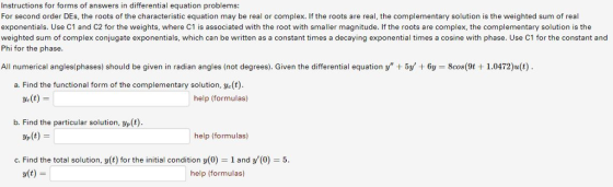Instructions for forms of answers in differential equation problems For second order DEs, the roots of the characteristic equation may be real or complex. If the roots are real, the complementary solution is the weighted sum of real exponentials. Use C1 and C2 for the weights, where C1 is associated with the root with smaller magnitude. If the roots are complex, the complementary solution is the weighted sum of complex conjugate exponentials, which can be written as a constant times a decaying exponential times a cosine with phase. Use C1 for the constant and Phi for the phase All numerical angles(phases) should be given in radian angles (not degrees). Given the differential equation y + 5y + 6y = 8cos(9t + 1.0472)a(t) a. Find the functional form of the complementary solution, ye(t) Ve(t) help (formulas) b. Find the particular solution, yp (t) e(t) help (formulas) c. Find the total solution, y(t) for the initial condition y(0) 1 and y(0) 5 v(t) help (formulas)