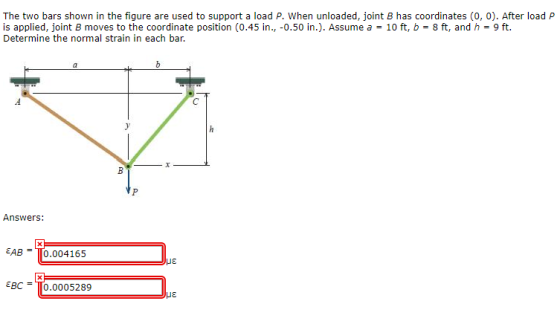 The two bars shown in the figure are used to support a load P. When unloaded, joint B has coordinates (0, 0). After load P is applied, joint B moves to the coordinate position (0.45 in., -0.50 in.). Assume a = 10 ft, b 8 ft, and h = 9 ft. Determine the normal strain in each bar. Answers: EAB =T0.004 165 ?? EgC =TO·0005289 ??