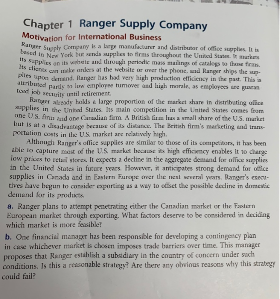 Chapter 1 Ranger Supply Company Motivation for International Business anger Supply Company is a large manufacturer and distributor of office supplies. It is based in New York but sends supplies to firms throughout the United States. It markets ts supplies on its website and through periodic mass mailings of catalogs to those firms. clients can make orders at the website or over the phone, and Ranger ships the sup- Plies upon demand. Ranger has had very high production efficiency in the past. This is tributed partly to low employee turnover and high morale, as employees are guaran Job security until retirement. Ranger already holds a large proportion of the market share in distributing office supplies in the United States. Its main competition in the United States comes from one U.S. firm and one Canadian firm. A British firm has a small share of the U.S. market but is at a disadvantage because of its distance. The British firms marketing and trans- portation costs in the U.S. market are relatively high. Although Rangers office supplies are similar to those of its competitors, it has been able to capture most of the U.S. market because its high efficiency enables it to charge low prices to retail stores. It expects a decline in the aggregate demand for office supplies in the United States in future years. However, it anticipates strong demand for office supplies in Canada and in Eastern Europe over the next several years. Rangers execu- tives have begun to consider exporting as a way to offset the possible decline in domestic demand for its products. a. Ranger plans to attempt penetrating either the Canadian market or the Eastern European market through exporting. What factors deserve to be considered in deciding which market is more feasible? b. One financial manager has been responsible for developing a contingency plan in case whichever market is chosen imposes trade barriers over time. This manager proposes that Ranger establish a subsidiary in the country of concern under such conditions. Is this a reasonable strategy? Are there any obvious reasons why this strategy could fail?