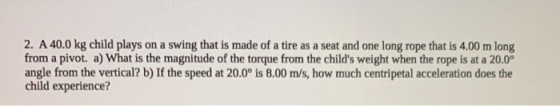 2. A 40.0 kg child plays on a swing that is made of a tire as a seat and one long rope that is 4.00 m long from a pivot. a) W