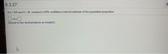 8.3.27 If n-100 and X-30, construct a 99% confidence interval estimate of the population proportion. Round to four decimal places as needed)
